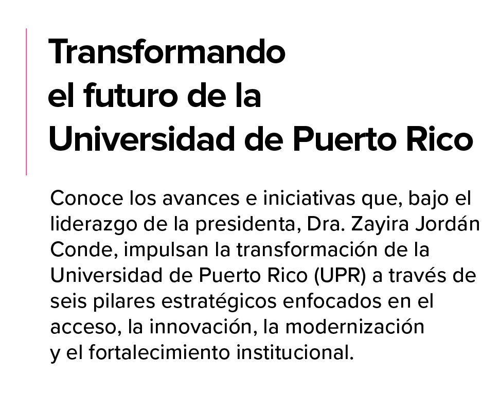 Transformando-el-Futuro-Revisado-julio-14-2026 Transformando el futuro de la UPR. Conoce los avances e iniciativas que, bajo el liderazgo de la presidenta, Dra. Zayuda Jordán Conde, impulsan la transformación de la UPR a través de seis pilares estratégicos enfocados en el acceso, la innovación, la modernización y el fortalecimiento institucional.